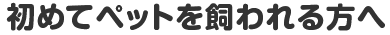 初めてペットを飼われる方へ